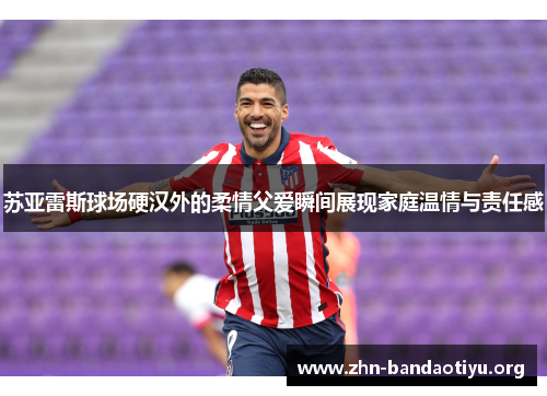 苏亚雷斯球场硬汉外的柔情父爱瞬间展现家庭温情与责任感 苏亚雷斯球场硬汉外的柔情父爱瞬间展现家庭温情与责任感