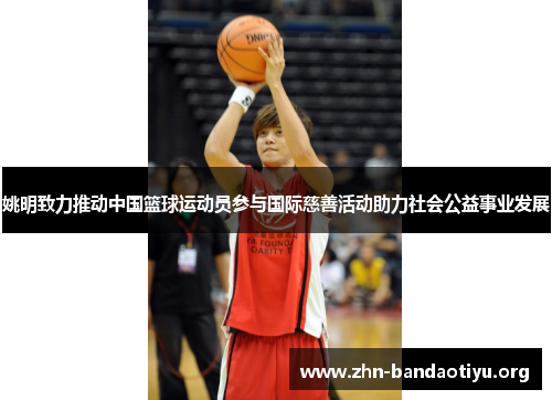 姚明致力推动中国篮球运动员参与国际慈善活动助力社会公益事业发展 姚明致力推动中国篮球运动员参与国际慈善活动助力社会公益事业发展