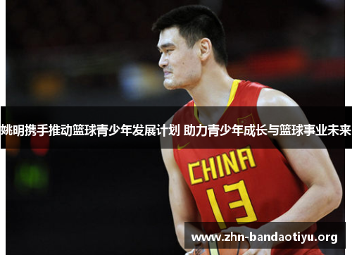姚明携手推动篮球青少年发展计划 助力青少年成长与篮球事业未来 姚明携手推动篮球青少年发展计划 助力青少年成长与篮球事业未来
