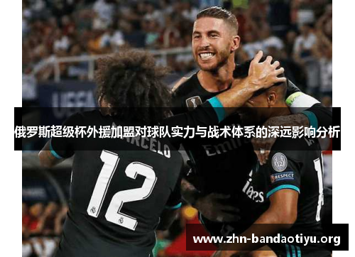 俄罗斯超级杯外援加盟对球队实力与战术体系的深远影响分析 俄罗斯超级杯外援加盟对球队实力与战术体系的深远影响分析