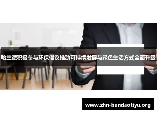 哈兰德积极参与环保倡议推动可持续发展与绿色生活方式全面升级 哈兰德积极参与环保倡议推动可持续发展与绿色生活方式全面升级