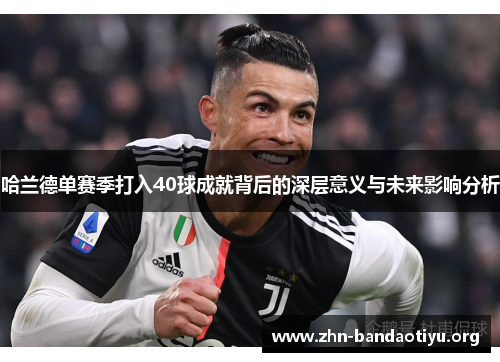哈兰德单赛季打入40球成就背后的深层意义与未来影响分析 哈兰德单赛季打入40球成就背后的深层意义与未来影响分析