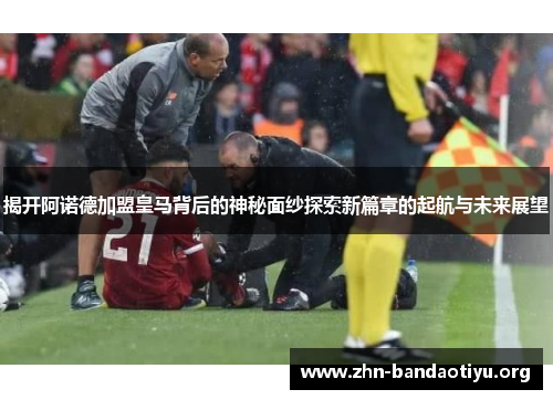 揭开阿诺德加盟皇马背后的神秘面纱探索新篇章的起航与未来展望 揭开阿诺德加盟皇马背后的神秘面纱探索新篇章的起航与未来展望