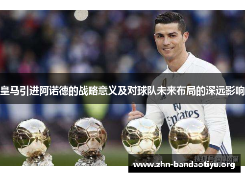 皇马引进阿诺德的战略意义及对球队未来布局的深远影响 皇马引进阿诺德的战略意义及对球队未来布局的深远影响