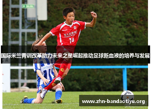 国际米兰青训改革助力未来之星崛起推动足球新血液的培养与发展 国际米兰青训改革助力未来之星崛起推动足球新血液的培养与发展