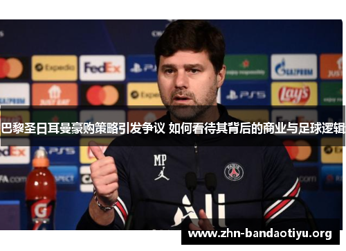 巴黎圣日耳曼豪购策略引发争议 如何看待其背后的商业与足球逻辑 巴黎圣日耳曼豪购策略引发争议 如何看待其背后的商业与足球逻辑