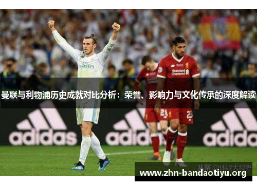 曼联与利物浦历史成就对比分析:荣誉、影响力与文化传承的深度解读 曼联与利物浦历史成就对比分析:荣誉、影响力与文化传承的深度解读