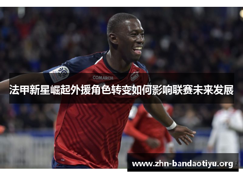 法甲新星崛起外援角色转变如何影响联赛未来发展 法甲新星崛起外援角色转变如何影响联赛未来发展