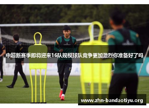 中超新赛季即将迎来16队规模球队竞争更加激烈你准备好了吗