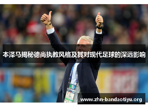 本泽马揭秘德尚执教风格及其对现代足球的深远影响 本泽马揭秘德尚执教风格及其对现代足球的深远影响