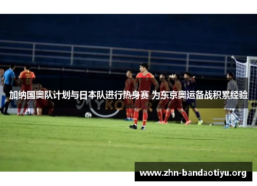 加纳国奥队计划与日本队进行热身赛 为东京奥运备战积累经验 加纳国奥队计划与日本队进行热身赛 为东京奥运备战积累经验