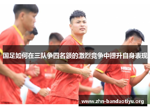 国足如何在三队争四名额的激烈竞争中提升自身表现 国足如何在三队争四名额的激烈竞争中提升自身表现