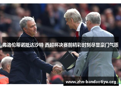 弗洛伦蒂诺抵达沙特 西超杯决赛前精彩时刻尽显豪门气质