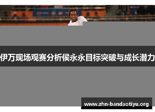 伊万现场观赛分析侯永永目标突破与成长潜力 伊万现场观赛分析侯永永目标突破与成长潜力