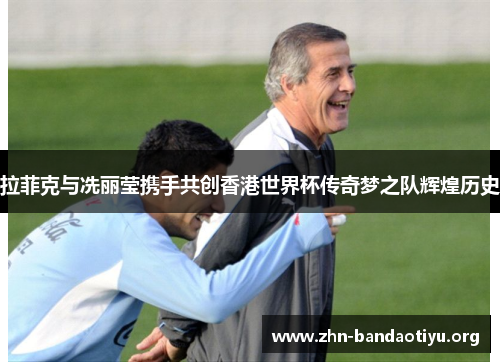 拉菲克与冼丽莹携手共创香港世界杯传奇梦之队辉煌历史 拉菲克与冼丽莹携手共创香港世界杯传奇梦之队辉煌历史