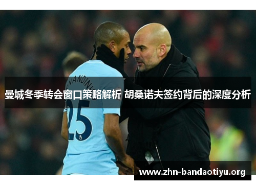 曼城冬季转会窗口策略解析 胡桑诺夫签约背后的深度分析 曼城冬季转会窗口策略解析 胡桑诺夫签约背后的深度分析