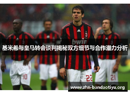 基米希与皇马转会谈判揭秘双方细节与合作潜力分析 基米希与皇马转会谈判揭秘双方细节与合作潜力分析