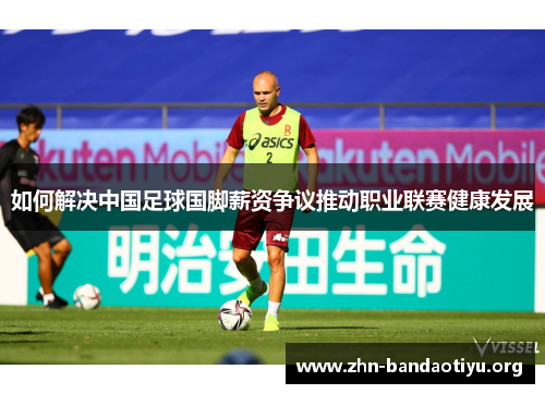 如何解决中国足球国脚薪资争议推动职业联赛健康发展 如何解决中国足球国脚薪资争议推动职业联赛健康发展