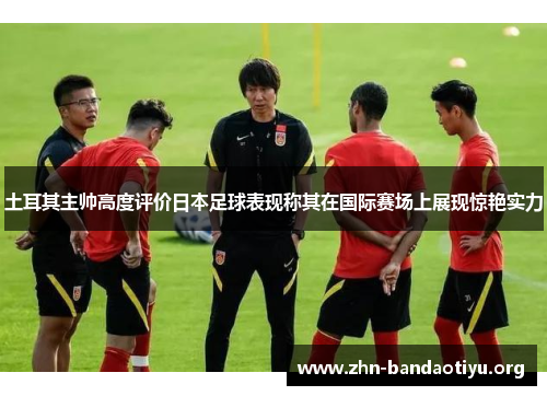 土耳其主帅高度评价日本足球表现称其在国际赛场上展现惊艳实力 土耳其主帅高度评价日本足球表现称其在国际赛场上展现惊艳实力