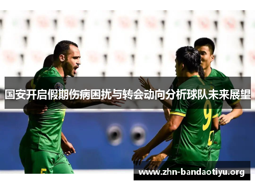国安开启假期伤病困扰与转会动向分析球队未来展望 国安开启假期伤病困扰与转会动向分析球队未来展望