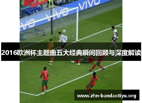 2016欧洲杯主题曲五大经典瞬间回顾与深度解读 2016欧洲杯主题曲五大经典瞬间回顾与深度解读