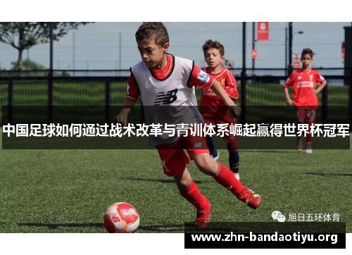 中国足球如何通过战术改革与青训体系崛起赢得世界杯冠军 中国足球如何通过战术改革与青训体系崛起赢得世界杯冠军