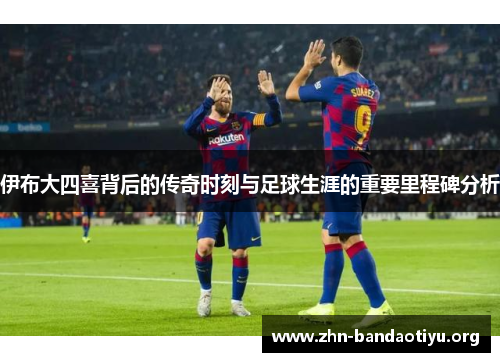 伊布大四喜背后的传奇时刻与足球生涯的重要里程碑分析 伊布大四喜背后的传奇时刻与足球生涯的重要里程碑分析