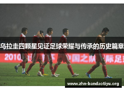 乌拉圭四颗星见证足球荣耀与传承的历史篇章 乌拉圭四颗星见证足球荣耀与传承的历史篇章