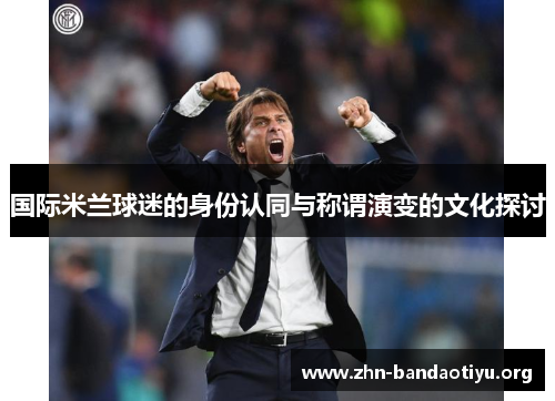 国际米兰球迷的身份认同与称谓演变的文化探讨 国际米兰球迷的身份认同与称谓演变的文化探讨