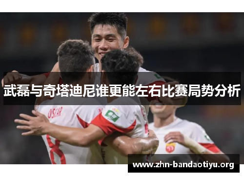 武磊与奇塔迪尼谁更能左右比赛局势分析