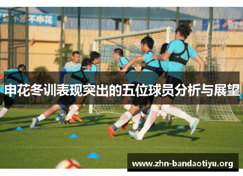 申花冬训表现突出的五位球员分析与展望 申花冬训表现突出的五位球员分析与展望