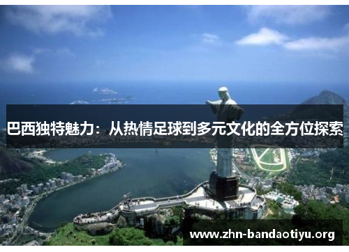 巴西独特魅力:从热情足球到多元文化的全方位探索 巴西独特魅力:从热情足球到多元文化的全方位探索