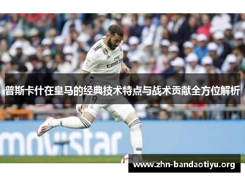 普斯卡什在皇马的经典技术特点与战术贡献全方位解析