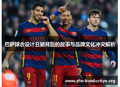 巴萨球衣设计丑陋背后的故事与品牌文化冲突解析 巴萨球衣设计丑陋背后的故事与品牌文化冲突解析