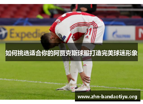 如何挑选适合你的阿贾克斯球服打造完美球迷形象 如何挑选适合你的阿贾克斯球服打造完美球迷形象