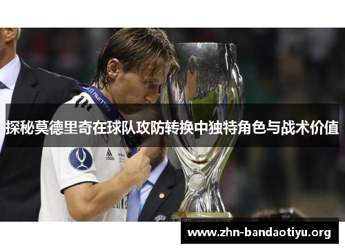 探秘莫德里奇在球队攻防转换中独特角色与战术价值 探秘莫德里奇在球队攻防转换中独特角色与战术价值