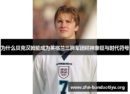 为什么贝克汉姆能成为英格兰三狮军团精神象征与时代符号 为什么贝克汉姆能成为英格兰三狮军团精神象征与时代符号