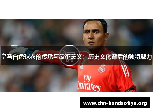 皇马白色球衣的传承与象征意义:历史文化背后的独特魅力 皇马白色球衣的传承与象征意义:历史文化背后的独特魅力