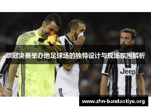 欧冠决赛举办地足球场的独特设计与现场氛围解析 欧冠决赛举办地足球场的独特设计与现场氛围解析