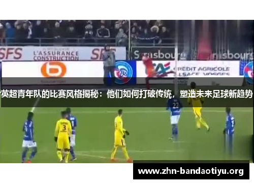 英超青年队的比赛风格揭秘:他们如何打破传统,塑造未来足球新趋势 英超青年队的比赛风格揭秘:他们如何打破传统,塑造未来足球新趋势