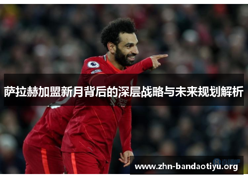 萨拉赫加盟新月背后的深层战略与未来规划解析 萨拉赫加盟新月背后的深层战略与未来规划解析