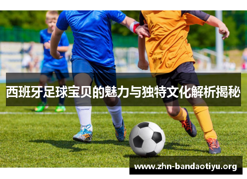 西班牙足球宝贝的魅力与独特文化解析揭秘 西班牙足球宝贝的魅力与独特文化解析揭秘