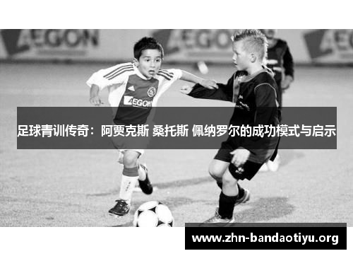 足球青训传奇:阿贾克斯 桑托斯 佩纳罗尔的成功模式与启示 足球青训传奇:阿贾克斯 桑托斯 佩纳罗尔的成功模式与启示