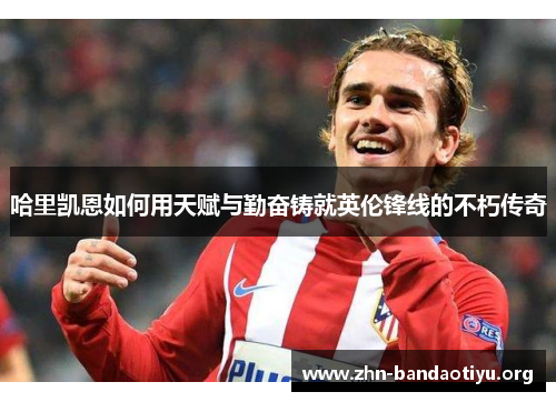 哈里凯恩如何用天赋与勤奋铸就英伦锋线的不朽传奇 哈里凯恩如何用天赋与勤奋铸就英伦锋线的不朽传奇