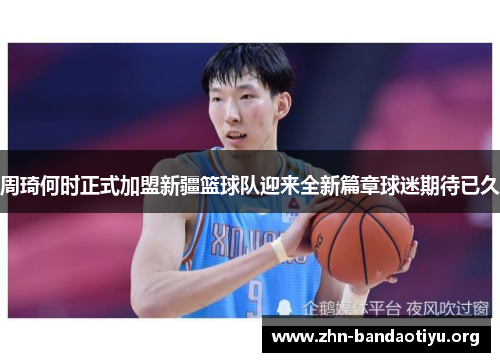 周琦何时正式加盟新疆篮球队迎来全新篇章球迷期待已久 周琦何时正式加盟新疆篮球队迎来全新篇章球迷期待已久