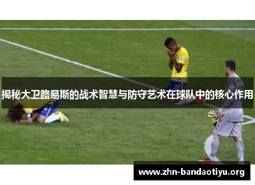 揭秘大卫路易斯的战术智慧与防守艺术在球队中的核心作用